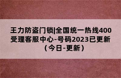 王力防盗门锁|全国统一热线400受理客服中心-号码2023已更新（今日-更新）